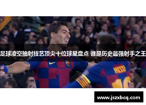 足球凌空抽射技艺顶尖十位球星盘点 谁是历史最强射手之王