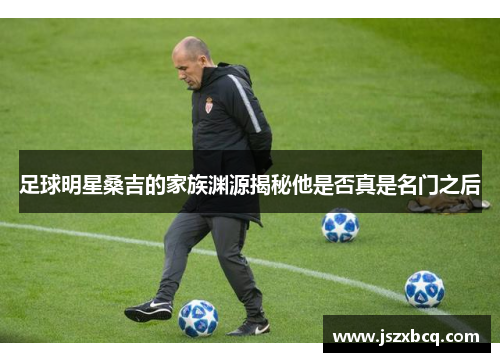 足球明星桑吉的家族渊源揭秘他是否真是名门之后