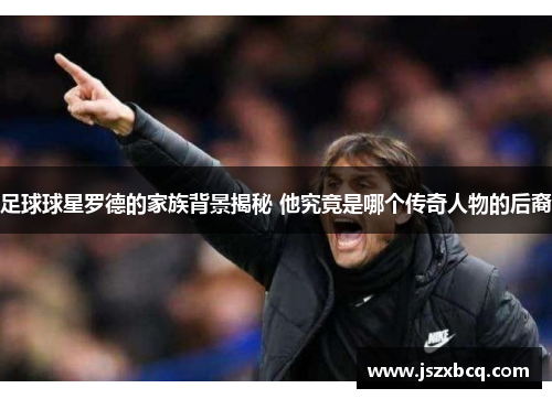 足球球星罗德的家族背景揭秘 他究竟是哪个传奇人物的后裔