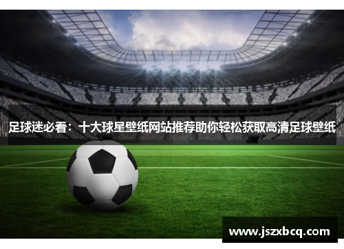 足球迷必看：十大球星壁纸网站推荐助你轻松获取高清足球壁纸