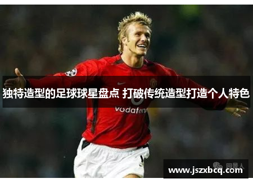 独特造型的足球球星盘点 打破传统造型打造个人特色