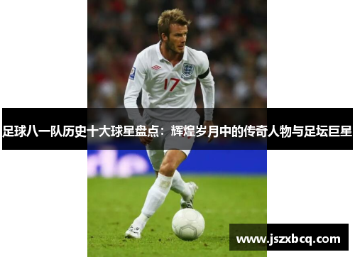 足球八一队历史十大球星盘点：辉煌岁月中的传奇人物与足坛巨星