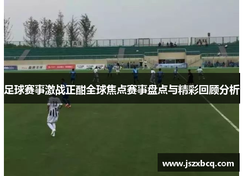 足球赛事激战正酣全球焦点赛事盘点与精彩回顾分析