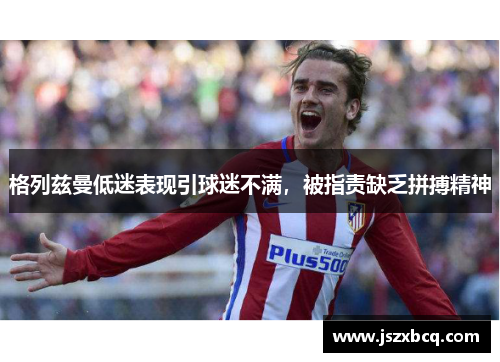 格列兹曼低迷表现引球迷不满，被指责缺乏拼搏精神